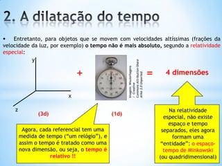  Entretanto, para objetos que se movem com velocidades altíssimas (frações da
velocidade da luz, por exemplo) o tempo não é mais absoluto, segundo a relatividade
especial:
x
y
z
(3d)
Na relatividade
especial, não existe
espaço e tempo
separados, eles agora
formam uma
“entidade”: o espaço-
tempo de Minkowski
(ou quadridimensional)
(1d)
+ =
Agora, cada referencial tem uma
medida de tempo (“um relógio”), e
assim o tempo é tratado como uma
nova dimensão, ou seja, o tempo é
relativo !!
4 dimensões
Imagem:Wouterhagens
/Creative
CommonsAttribution-Share
Alike3.0Unported.
 