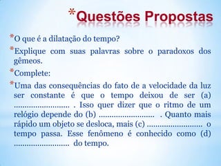 *Questões Propostas
*O que é a dilatação do tempo?
*Explique com suas palavras sobre o paradoxos dos
gêmeos.
*Complete:
*Uma das consequências do fato de a velocidade da luz
ser constante é que o tempo deixou de ser (a)
.......................... . Isso quer dizer que o ritmo de um
relógio depende do (b) .......................... . Quanto mais
rápido um objeto se desloca, mais (c) .......................... o
tempo passa. Esse fenômeno é conhecido como (d)
.......................... do tempo.
 