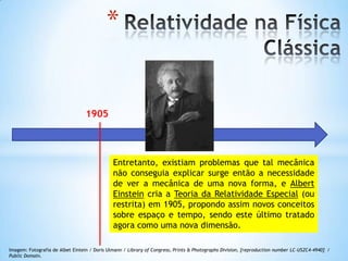 1905
Entretanto, existiam problemas que tal mecânica
não conseguia explicar surge então a necessidade
de ver a mecânica de uma nova forma, e Albert
Einstein cria a Teoria da Relatividade Especial (ou
restrita) em 1905, propondo assim novos conceitos
sobre espaço e tempo, sendo este último tratado
agora como uma nova dimensão.
Imagem: Fotografia de Albet Eintein / Doris Ulmann / Library of Congress, Prints & Photographs Division, [reproduction number LC-USZC4-4940] /
Public Domain.
*
 