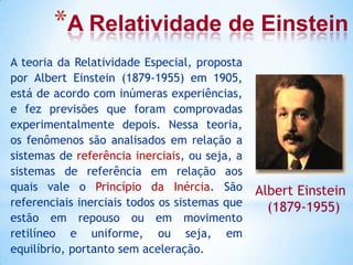 *A Relatividade de Einstein
A teoria da Relatividade Especial, proposta
por Albert Einstein (1879-1955) em 1905,
está de acordo com inúmeras experiências,
e fez previsões que foram comprovadas
experimentalmente depois. Nessa teoria,
os fenômenos são analisados em relação a
sistemas de referência inerciais, ou seja, a
sistemas de referência em relação aos
quais vale o Princípio da Inércia. São
referenciais inerciais todos os sistemas que
estão em repouso ou em movimento
retilíneo e uniforme, ou seja, em
equilíbrio, portanto sem aceleração.
Albert Einstein
(1879-1955)
 