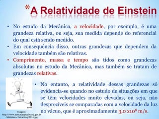 *A Relatividade de Einstein
• No estudo da Mecânica, a velocidade, por exemplo, é uma
grandeza relativa, ou seja, sua medida depende do referencial
do qual está sendo medido.
• Em consequência disso, outras grandezas que dependem da
velocidade também são relativas.
• Comprimento, massa e tempo são tidos como grandezas
absolutas no estudo da Mecânica, mas também se tratam de
grandezas relativas.
• No entanto, a relatividade dessas grandezas só
evidencia-se quando no estudo de situações em que
se têm velocidades muito elevadas, ou seja, não
desprezíveis se comparadas com a velocidade da luz
no vácuo, que é aproximadamente 3,0 x108 m/s.Imagem:
http://www.educacaopublica.rj.gov.br
/biblioteca/fisica/img/0014.jpg
 