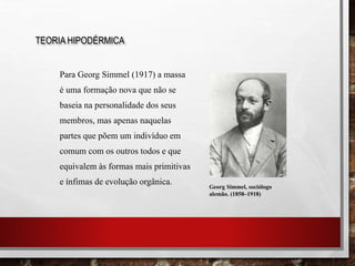 Para Georg Simmel (1917) a massa
é uma formação nova que não se
baseia na personalidade dos seus
membros, mas apenas naquelas
partes que põem um indivíduo em
comum com os outros todos e que
equivalem às formas mais primitivas
e ínfimas de evolução orgânica.
TEORIA HIPODÉRMICA
Georg Simmel, sociólogo
alemão. (1858–1918)
 