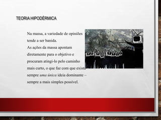 Na massa, a variedade de opiniões
tende a ser banida.
As ações da massa apontam
diretamente para o objetivo e
procuram atingi-lo pelo caminho
mais curto, o que faz com que exista
sempre uma única ideia dominante –
sempre a mais simples possível.
TEORIA HIPODÉRMICA
 