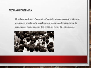 O isolamento físico e “normativo” do indivíduo na massa é o fator que
explica em grande parte o realce que a teoria hipodérmica atribui às
capacidades manipuladoras dos primeiros meios de comunicação
TEORIA HIPODÉRMICA
 