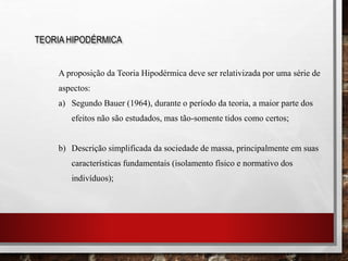 A proposição da Teoria Hipodérmica deve ser relativizada por uma série de
aspectos:
a) Segundo Bauer (1964), durante o período da teoria, a maior parte dos
efeitos não são estudados, mas tão-somente tidos como certos;
b) Descrição simplificada da sociedade de massa, principalmente em suas
características fundamentais (isolamento físico e normativo dos
indivíduos);
TEORIA HIPODÉRMICA
 