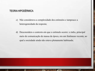 c) Não considerava a complexidade dos estímulos e tampouco a
heterogeneidade da resposta;
d) Desconsidera o contexto em que o estímulo ocorre: o rádio, principal
meio de comunicação de massa da época, era um fenômeno recente, ao
qual a sociedade ainda não estava plenamente habituada;
TEORIA HIPODÉRMICA
 