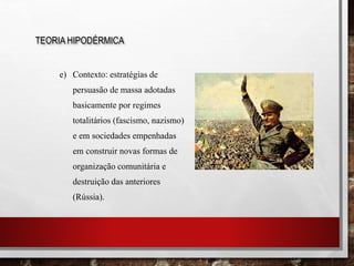 e) Contexto: estratégias de
persuasão de massa adotadas
basicamente por regimes
totalitários (fascismo, nazismo)
e em sociedades empenhadas
em construir novas formas de
organização comunitária e
destruição das anteriores
(Rússia).
TEORIA HIPODÉRMICA
 