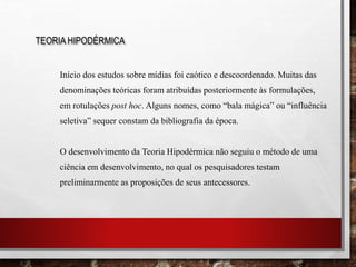 Início dos estudos sobre mídias foi caótico e descoordenado. Muitas das
denominações teóricas foram atribuídas posteriormente às formulações,
em rotulações post hoc. Alguns nomes, como “bala mágica” ou “influência
seletiva” sequer constam da bibliografia da época.
O desenvolvimento da Teoria Hipodérmica não seguiu o método de uma
ciência em desenvolvimento, no qual os pesquisadores testam
preliminarmente as proposições de seus antecessores.
TEORIA HIPODÉRMICA
 