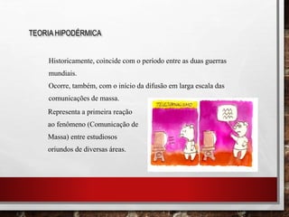 Representa a primeira reação
ao fenômeno (Comunicação de
Massa) entre estudiosos
oriundos de diversas áreas.
Historicamente, coincide com o período entre as duas guerras
mundiais.
Ocorre, também, com o início da difusão em larga escala das
comunicações de massa.
TEORIA HIPODÉRMICA
 