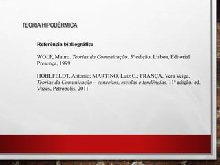 Referência bibliográfica
WOLF, Mauro. Teorias da Comunicação. 5ª edição, Lisboa, Editorial
Presença, 1999
HOHLFELDT, Antonio; MARTINO, Luiz C.; FRANÇA, Vera Veiga.
Teorias da Comunicação – conceitos, escolas e tendências. 11ª edição, ed.
Vozes, Petrópolis, 2011
TEORIA HIPODÉRMICA
 
