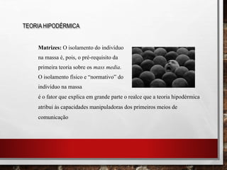 Matrizes: O isolamento do indivíduo
na massa é, pois, o pré-requisito da
primeira teoria sobre os mass media.
O isolamento físico e “normativo” do
indivíduo na massa
TEORIA HIPODÉRMICA
é o fator que explica em grande parte o realce que a teoria hipodérmica
atribui às capacidades manipuladoras dos primeiros meios de
comunicação
 
