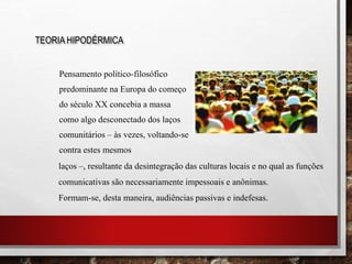 Pensamento político-filosófico
predominante na Europa do começo
do século XX concebia a massa
como algo desconectado dos laços
comunitários – às vezes, voltando-se
contra estes mesmos
TEORIA HIPODÉRMICA
laços –, resultante da desintegração das culturas locais e no qual as funções
comunicativas são necessariamente impessoais e anônimas.
Formam-se, desta maneira, audiências passivas e indefesas.
 