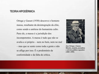 Ortega y Gasset (1930) descreve o homem-
massa, resultante da desintegração da elite,
como sendo a antítese do humanista culto.
Para ele, a massa é a jurisdição dos
incompetentes. A massa é tudo que não se
avalia a si próprio – nem no bem, nem no mal
– mas que se sente como toda a gente e não
se aflige por isso. É o predomínio da
conformidade e da falta de crítica.
TEORIA HIPODÉRMICA
Jose Ortega y Gasset,
filósofo, ensaísta, jornalista
e ativista político espanhol.
(1883–1955)
 