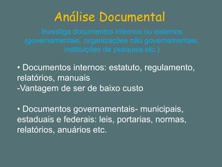 Análise Documental 
Investiga documentos internos ou externos (governamentais, organizações não governamentais, instituições de pesquisa etc.) 
•Documentos internos: estatuto, regulamento, relatórios, manuais 
-Vantagem de ser de baixo custo 
•Documentos governamentais-municipais, estaduais e federais: leis, portarias, normas, relatórios, anuários etc.  