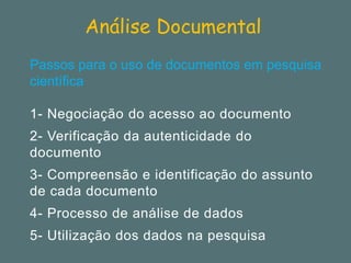Análise Documental 
Passos para o uso de documentos em pesquisa científica 
1-Negociação do acesso ao documento 
2-Verificação da autenticidade do documento 
3-Compreensão e identificação do assunto de cada documento 
4-Processo de análise de dados 
5-Utilização dos dados na pesquisa  