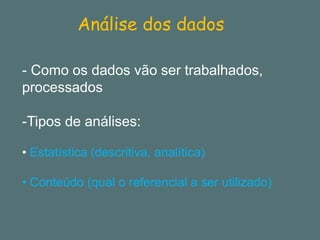 Análise dos dados 
-Como os dados vão ser trabalhados, processados 
-Tipos de análises: 
•Estatística (descritiva, analítica) 
•Conteúdo (qual o referencial a ser utilizado)  