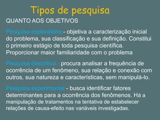 Tipos de pesquisa 
QUANTO AOS OBJETIVOS 
Pesquisa exploratória -objetiva a caracterização inicial do problema, sua classificação e sua definição. Constitui o primeiro estágio de toda pesquisa científica. Proporcionar maior familiaridade com o problema 
Pesquisa descritiva -procura analisar a frequência de ocorrência de um fenômeno, sua relação e conexão com outros, sua natureza e características, sem manipulá-lo. 
Pesquisa experimental -busca identificar fatores determinantes para a ocorrência dos fenômenos. Há a manipulação de tratamentos na tentativa de estabelecer relações de causa-efeito nas variáveis investigadas.  