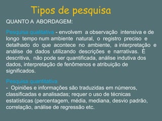 Tipos de pesquisa 
QUANTO A ABORDAGEM: 
Pesquisa qualitativa -envolvem a observação intensiva e de longo tempo num ambiente natural, o registro preciso e detalhado do que acontece no ambiente, a interpretação e análise de dados utilizando descrições e narrativas. È descritiva, não pode ser quantificada, análise indutiva dos dados, interpretação de fenômenos e atribuição de significados. 
Pesquisa quantitativa 
-Opiniões e informações são traduzidas em números, classificadas e analisadas; requer o uso de técnicas estatísticas (percentagem, média, mediana, desvio padrão, correlação, análise de regressão etc.  