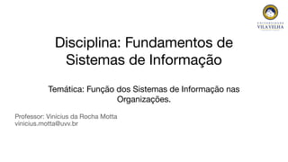 Professor: Vinícius da Rocha Motta
vinicius.motta@uvv.br
Disciplina: Fundamentos de
Sistemas de Informação
Temática: Função dos Sistemas de Informação nas
Organizações.
 