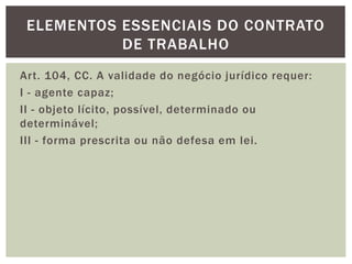 Art. 104, CC. A validade do negócio jurídico requer:
I - agente capaz;
II - objeto lícito, possível, determinado ou
determinável;
III - forma prescrita ou não defesa em lei.
ELEMENTOS ESSENCIAIS DO CONTRATO
DE TRABALHO
 