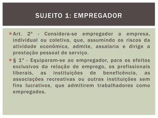  Art. 2º - Considera-se empregador a empresa,
individual ou coletiva, que, assumindo os riscos da
atividade econômica, admite, assalaria e dirige a
prestação pessoal de serviço.
 § 1º - Equiparam-se ao empregador, para os efeitos
exclusivos da relação de emprego, os profissionais
liberais, as instituições de beneficência, as
associações recreativas ou outras instituições sem
fins lucrativos, que admitirem trabalhadores como
empregados.
SUJEITO 1: EMPREGADOR
 