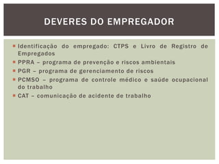  Identificação do empregado: CTPS e Livro de Registro de
Empregados
 PPRA – programa de prevenção e riscos ambientais
 PGR – programa de gerenciamento de riscos
 PCMSO – programa de controle médico e saúde ocupacional
do trabalho
 CAT – comunicação de acidente de trabalho
DEVERES DO EMPREGADOR
 
