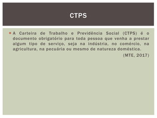  A Carteira de Trabalho e Previdência Social (CTPS) é o
documento obrigatório para toda pessoa que venha a prestar
algum tipo de serviço, seja na indústria, no comércio, na
agricultura, na pecuária ou mesmo de natureza doméstica.
(MTE, 2017)
CTPS
 