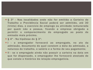  § 3º - Nas localidades onde não for emitida a Carteira de
Trabalho e Previdência Social poderá ser admitido, até 30
(trinta) dias, o exercício de emprego ou atividade remunerada
por quem não a possua, ficando a empresa obrigada a
permitir o comparecimento do empregado ao posto de
emissão mais próximo.
 § 4º - Na hipótese do § 3º:
 I - o empregador fornecerá ao empregado, no ato da
admissão, documento do qual constem a data da admissão, a
natureza do trabalho, o salário e a forma de seu pagamento;
 II - se o empregado ainda não possuir a carteira na data em
que for dispensado, o empregador Ihe fornecerá atestado de
que conste o histórico da relação empregatícia.
 