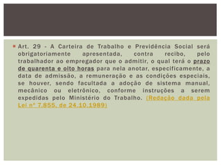  Art. 29 - A Carteira de Trabalho e Previdência Social será
obrigatoriamente apresentada, contra recibo, pelo
trabalhador ao empregador que o admitir, o qual terá o prazo
de quarenta e oito horas para nela anotar, especificamente, a
data de admissão, a remuneração e as condições especiais,
se houver, sendo facultada a adoção de sistema manual,
mecânico ou eletrônico, conforme instruções a serem
expedidas pelo Ministério do Trabalho. (Redação dada pela
Lei nº 7.855, de 24.10.1989)
 