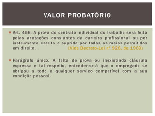  Art. 456. A prova do contrato individual do trabalho será feita
pelas anotações constantes da carteira profissional ou por
instrumento escrito e suprida por todos os meios permitidos
em direito. (Vide Decreto-Lei nº 926, de 1969)
 Parágrafo único. A falta de prova ou inexistindo cláusula
expressa e tal respeito, entender-se-á que o empregado se
obrigou a todo e qualquer serviço compatível com a sua
condição pessoal.
VALOR PROBATÓRIO
 