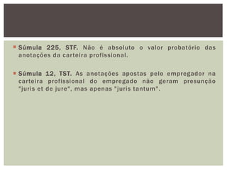  Súmula 225, STF. Não é absoluto o valor probatório das
anotações da carteira profissional.
 Súmula 12, TST. As anotações apostas pelo empregador na
carteira profissional do empregado não geram presunção
"juris et de jure", mas apenas "juris tantum".
 