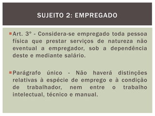 Art. 3º - Considera-se empregado toda pessoa
física que prestar serviços de natureza não
eventual a empregador, sob a dependência
deste e mediante salário.
Parágrafo único - Não haverá distinções
relativas à espécie de emprego e à condição
de trabalhador, nem entre o trabalho
intelectual, técnico e manual.
SUJEITO 2: EMPREGADO
 
