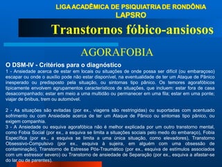 O DSM-IV - Critérios para o diagnóstico 1 - Ansiedade acerca de estar em locais ou situações de onde possa ser difícil (ou embaraçoso) escapar ou onde o auxílio pode não estar disponível, na eventualidade de ter um Ataque de Pânico inesperado ou predisposto pela situação, ou sintomas tipo pânico. Os temores agorafóbicos tipicamente envolvem agrupamentos característicos de situações, que incluem: estar fora de casa desacompanhado; estar em meio a uma multidão ou permanecer em uma fila; estar em uma ponte; viajar de ônibus, trem ou automóvel.    2 - As situações são evitadas (por ex., viagens são restringidas) ou suportadas com acentuado sofrimento ou com Ansiedade acerca de ter um Ataque de Pânico ou sintomas tipo pânico, ou exigem companhia. 3 - A Ansiedade ou esquiva agorafóbica não é melhor explicada por um outro transtorno mental, como Fobia Social (por ex., a esquiva se limita a situações sociais pelo medo do embaraço), Fobia Específica (por ex., a esquiva se limita a uma única situação, como elevadores), Transtorno Obsessivo-Compulsivo (por ex., esquiva à sujeira, em alguém com uma obsessão de contaminação), Transtorno de Estresse Pós-Traumático (por ex., esquiva de estímulos associados com um estressor severo) ou Transtorno de ansiedade de Separação (por ex., esquiva a afastar-se do lar ou de parentes). Transtornos fóbico-ansiosos AGORAFOBIA 