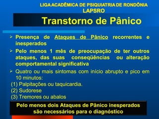 Transtorno de Pânico  Presença de  Ataques de Pânico  recorrentes e inesperados Pelo menos 1 mês de preocupação de ter outros ataques, das suas  conseqüências  ou alteração comportamental significativa  Quatro ou mais sintomas com início abrupto e pico em 10 minutos: (1) Palpitações ou taquicardia. (2) Sudorese (3) Tremores ou abalos Pelo menos dois Ataques de Pânico inesperados são necessários para o diagnóstico 