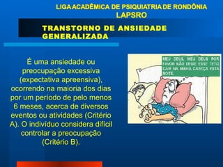 TRANSTORNO DE ANSIEDADE GENERALIZADA É uma ansiedade ou preocupação excessiva (expectativa apreensiva), ocorrendo na maioria dos dias por um período de pelo menos 6 meses, acerca de diversos eventos ou atividades (Critério A). O indivíduo considera difícil controlar a preocupação (Critério B). 