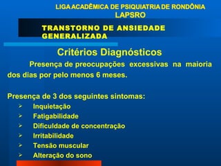 Critérios Diagnósticos Presença de preocupações  excessivas  na  maioria  dos dias por pelo menos 6 meses. Presença de 3 dos seguintes sintomas: Inquietação Fatigabilidade Dificuldade de concentração Irritabilidade Tensão muscular Alteração do sono  TRANSTORNO DE ANSIEDADE GENERALIZADA 