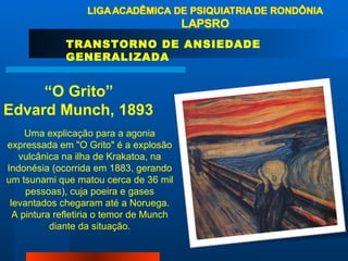 TRANSTORNO DE ANSIEDADE GENERALIZADA “ O Grito” Edvard Munch, 1893 Uma explicação para a agonia expressada em "O Grito" é a explosão vulcânica na ilha de Krakatoa, na Indonésia (ocorrida em 1883, gerando um tsunami que matou cerca de 36 mil pessoas), cuja poeira e gases levantados chegaram até a Noruega. A pintura refletiria o temor de Munch diante da situação. 