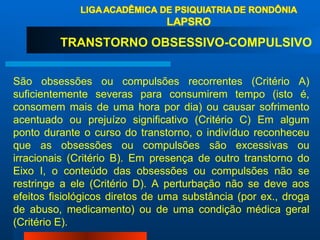 TRANSTORNO OBSESSIVO-COMPULSIVO  São obsessões ou compulsões recorrentes (Critério A) suficientemente severas para consumirem tempo (isto é, consomem mais de uma hora por dia) ou causar sofrimento acentuado ou prejuízo significativo (Critério C) Em algum ponto durante o curso do transtorno, o indivíduo reconheceu que as obsessões ou compulsões são excessivas ou irracionais (Critério B). Em presença de outro transtorno do Eixo I, o conteúdo das obsessões ou compulsões não se restringe a ele (Critério D). A perturbação não se deve aos efeitos fisiológicos diretos de uma substância (por ex., droga de abuso, medicamento) ou de uma condição médica geral (Critério E). 