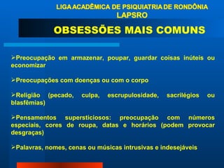 Preocupação em armazenar, poupar, guardar coisas inúteis ou economizar  Preocupações com doenças ou com o corpo  Religião (pecado, culpa, escrupulosidade, sacrilégios ou blasfêmias)  Pensamentos supersticiosos: preocupação com números especiais, cores de roupa, datas e horários (podem provocar desgraças)  Palavras, nomes, cenas ou músicas intrusivas e indesejáveis  OBSESSÕES MAIS COMUNS 
