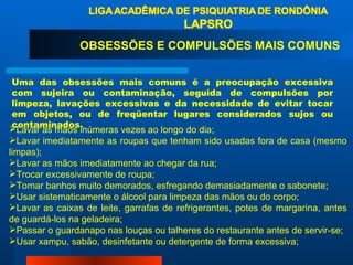 OBSESSÕES E COMPULSÕES MAIS COMUNS Uma das obsessões mais comuns é a preocupação excessiva com sujeira ou contaminação, seguida de compulsões por limpeza, lavações excessivas e da necessidade de evitar tocar em objetos, ou de freqüentar lugares considerados sujos ou contaminados.  Lavar as mãos inúmeras vezes ao longo do dia;  Lavar imediatamente as roupas que tenham sido usadas fora de casa (mesmo limpas);  Lavar as mãos imediatamente ao chegar da rua;  Trocar excessivamente de roupa;  Tomar banhos muito demorados, esfregando demasiadamente o sabonete;  Usar sistematicamente o álcool para limpeza das mãos ou do corpo;  Lavar as caixas de leite, garrafas de refrigerantes, potes de margarina, antes de guardá-los na geladeira;  Passar o guardanapo nas louças ou talheres do restaurante antes de servir-se;  Usar xampu, sabão, desinfetante ou detergente de forma excessiva;  