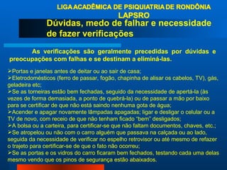 Dúvidas, medo de falhar e necessidade de fazer verificações As verificações são geralmente precedidas por dúvidas e preocupações com falhas e se destinam a eliminá-las. Portas e janelas antes de deitar ou ao sair de casa;  Eletrodomésticos (ferro de passar, fogão, chapinha de alisar os cabelos, TV), gás, geladeira etc;  Se as torneiras estão bem fechadas, seguido da necessidade de apertá-la (às vezes de forma demasiada, a ponto de quebrá-la) ou de passar a mão por baixo para se certificar de que não está saindo nenhuma gota de água;  Acender e apagar novamente lâmpadas apagadas; ligar e desligar o celular ou a TV de novo, com receio de que não tenham ficado “bem” desligados;  A bolsa ou a carteira, para certificar-se que não faltam documentos, chaves, etc.;  Se atropelou ou não com o carro alguém que passava na calçada ou ao lado, seguida da necessidade de verificar no espelho retrovisor ou até mesmo de refazer o trajeto para certificar-se de que o fato não ocorreu;  Se as portas e os vidros do carro ficaram bem fechados, testando cada uma delas mesmo vendo que os pinos de segurança estão abaixados.  