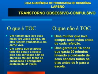 O que é TOC  O que não é TOC Um homem que lava suas mãos 100 vezes por dia, até elas ficarem vermelhas e em carne viva. Um garoto que se atrasa todo dia para ir à escola, pois não consegue sair do chuveiro até que tenha se ensaboado e enxaguado exatamente 41 vezes Uma mulher que lava sempre suas mãos antes de cada refeição.  Uma garota de 16 anos que gasta 20 minutos lavando e cuidando de seus cabelos todos os dias antes de ir para a escola. TRANSTORNO OBSESSIVO-COMPULSIVO  