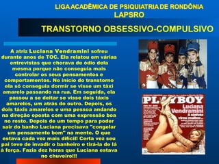 A atriz  Luciana Vendramini  sofreu durante anos de TOC. Ela relatou em várias entrevistas que chorava de ódio dela mesma porque não conseguia mais controlar os seus pensamentos e comportamentos. No início do transtorno ela só conseguia dormir se visse um táxi amarelo passando na rua. Em seguida, ela passou a se deitar se visse dois táxis amarelos, um atrás do outro. Depois, os dois táxis amarelos e uma pessoa andando na direção oposta com uma expressão boa no rosto. Depois de um tempo para poder sair do banho Luciana precisava "congelar um pensamento bom" na mente. O que estava cada vez mais difícil! Certa vez seu pai teve de invadir o banheiro e tirá-la de lá à força. Fazia dez horas que Luciana estava no chuveiro!!! TRANSTORNO OBSESSIVO-COMPULSIVO  