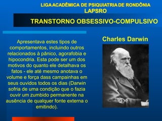 Apresentava estes tipos de comportamentos, incluindo outros relacionados à pânico, agorafobia e hipocondria. Esta pode ser um dos motivos do quanto ele detalhava os fatos - ele até mesmo anotava o volume e força dass campainhas em seus ouvidos todos os dias (Darwin sofria de uma condição que o fazia ouvir um zumbido permanente na ausência de qualquer fonte externa o emitindo). Charles Darwin  TRANSTORNO OBSESSIVO-COMPULSIVO  