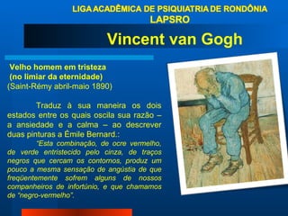 Velho homem em tristeza (no limiar da eternidade)  (Saint-Rémy abril-maio 1890) Traduz à sua maneira os dois estados entre os quais oscila sua razão – a ansiedade e a calma – ao descrever duas pinturas a Émile Bernard.:  “ Esta combinação, de ocre vermelho, de verde entristecido pelo cinza, de traços negros que cercam os contornos, produz um pouco a mesma sensação de angústia de que freqüentemente sofrem alguns de nossos companheiros de infortúnio, e que chamamos de “negro-vermelho”. Vincent van Gogh 