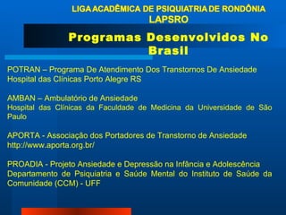 POTRAN – Programa De Atendimento Dos Transtornos De Ansiedade Hospital das Clínicas Porto Alegre RS AMBAN – Ambulatório de Ansiedade Hospital das Clínicas da Faculdade de Medicina da Universidade de São Paulo APORTA - Associação dos Portadores de Transtorno de Ansiedade http://www.aporta.org.br/ PROADIA - Projeto Ansiedade e Depressão na Infância e Adolescência  Departamento de Psiquiatria e Saúde Mental do Instituto de Saúde da Comunidade (CCM) - UFF Programas Desenvolvidos No Brasil 