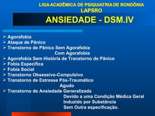 Agorafobia Ataque de Pânico Transtorno de Pânico Sem Agorafobia Com Agorafobia Agorafobia Sem História de Transtorno de Pânico Fobia Específica Fobia Social Transtorno Obsessivo-Compulsivo  Transtorno de Estresse Pós-Traumático Agudo Transtorno de Ansiedade Generalizada Devido a uma Condição Médica Geral Induzido por Substância Sem Outra especificação. ANSIEDADE - DSM.IV 