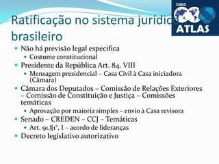Ratificação no sistema jurídico
brasileiro
 Não há previsão legal específica
 Costume constitucional
 Presidente da Rep...