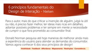 6 princípios fundamentais do
Design de Interação - Nielsen
Para o autor, mais do que criticar a invenção de alguém, julgá-la útil
ou não, é preciso fazer melhor, ter ideias mais ricas em detalhes,
adiantar possíveis problemas e ter sempre em mente a necessidade
de cumprir o que fora prometido ao consumidor final.
Donald Norman pesquisa até hoje maneiras de melhorar ainda mais
a experiência do usuário para atender as demandas do consumidor.
Vamos agora conhecer 6 dos seus princípios de design!
Visibilidade · Feedback · Affordance · Mapeamento · Restrições · Consistência.
 