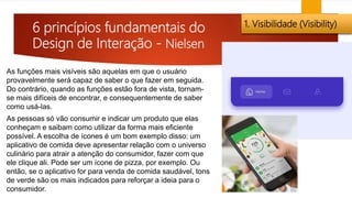 6 princípios fundamentais do
Design de Interação - Nielsen
1. Visibilidade (Visibility)
As funções mais visíveis são aquelas em que o usuário
provavelmente será capaz de saber o que fazer em seguida.
Do contrário, quando as funções estão fora de vista, tornam-
se mais difíceis de encontrar, e consequentemente de saber
como usá-las.
As pessoas só vão consumir e indicar um produto que elas
conheçam e saibam como utilizar da forma mais eficiente
possível. A escolha de ícones é um bom exemplo disso: um
aplicativo de comida deve apresentar relação com o universo
culinário para atrair a atenção do consumidor, fazer com que
ele clique ali. Pode ser um ícone de pizza, por exemplo. Ou
então, se o aplicativo for para venda de comida saudável, tons
de verde são os mais indicados para reforçar a ideia para o
consumidor.
 